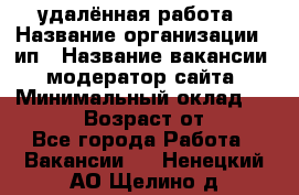 удалённая работа › Название организации ­ ип › Название вакансии ­ модератор сайта › Минимальный оклад ­ 39 500 › Возраст от ­ 18 - Все города Работа » Вакансии   . Ненецкий АО,Щелино д.